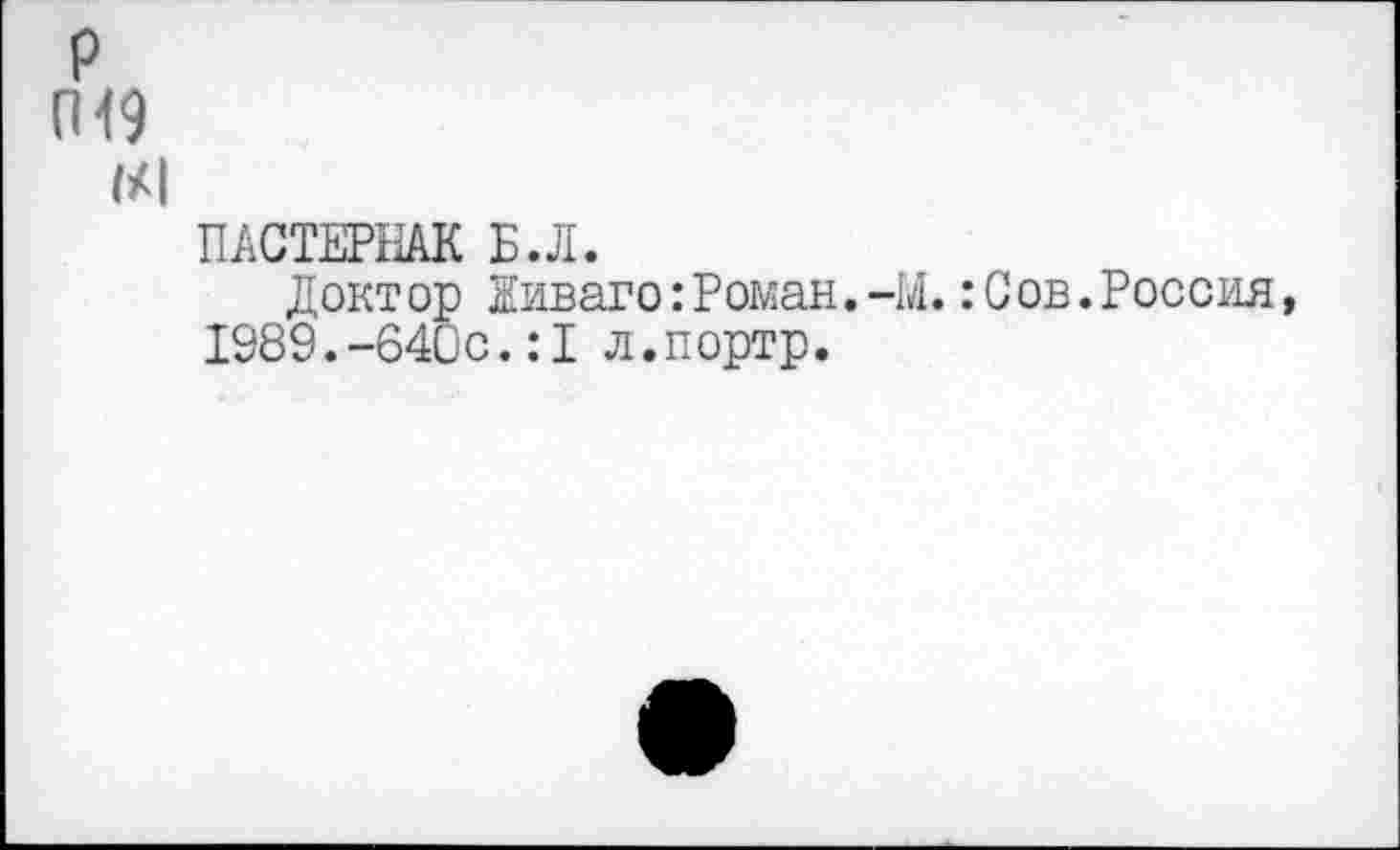 ﻿р
П<9
1/1
ПАСТЕРНАК Б.Л.
Докт ор Живаго:Роман.-М.:С ов.Россия, 1989.-640с.:1 л.портр.